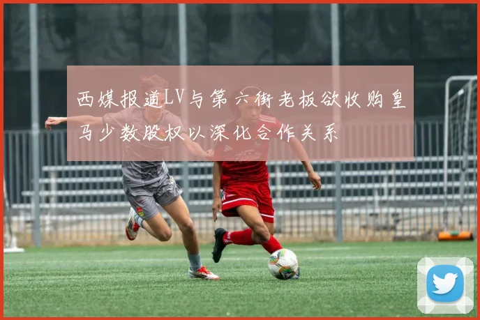 西媒报道LV与第六街老板欲收购皇马少数股权以深化合作关系