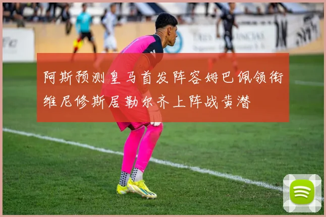 阿斯预测皇马首发阵容姆巴佩领衔维尼修斯居勒尔齐上阵战黄潜