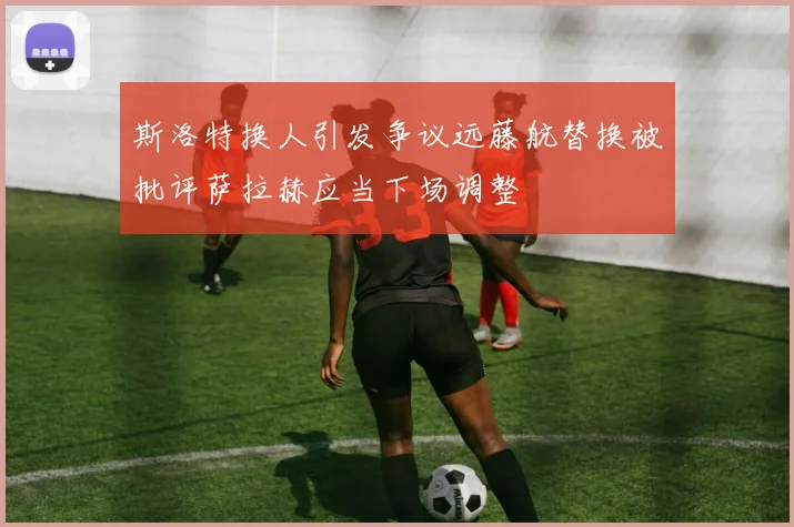 斯洛特换人引发争议远藤航替换被批评萨拉赫应当下场调整