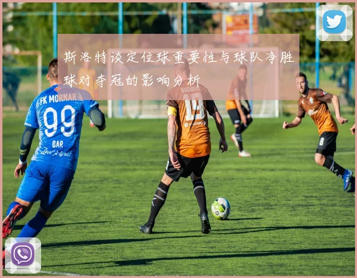 斯洛特谈定位球重要性与球队净胜球对夺冠的影响分析