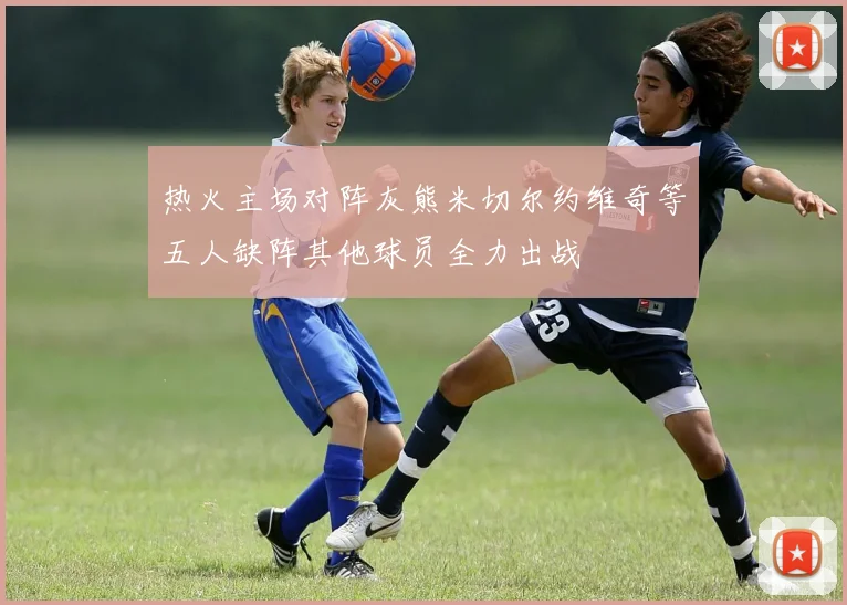 热火主场对阵灰熊米切尔约维奇等五人缺阵其他球员全力出战