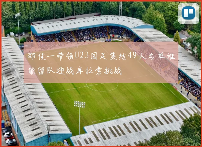 邵佳一带领U23国足集结49人名单谁能留队迎战库拉索挑战