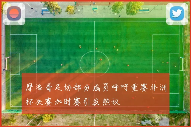 摩洛哥足协部分成员呼吁重赛非洲杯决赛加时赛引发热议