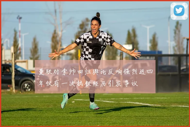 曼联对索帅回归舆论反响强烈近四年仅有一次执教经历引发争议