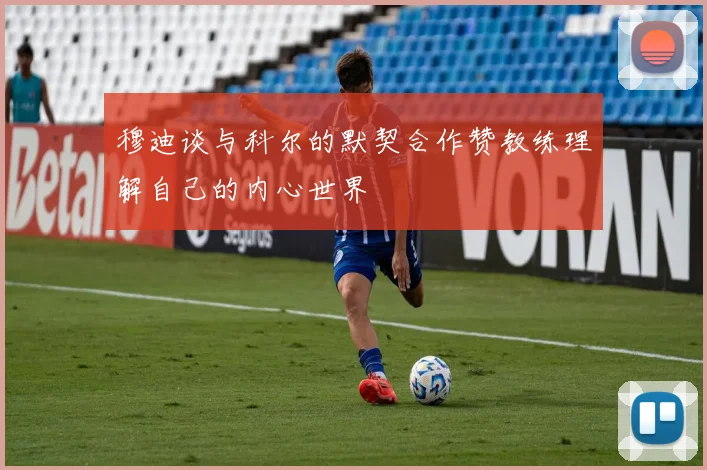 穆迪谈与科尔的默契合作赞教练理解自己的内心世界