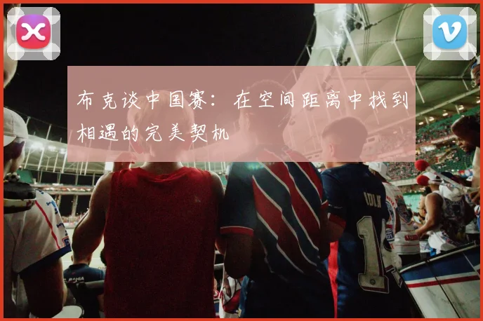 布克谈中国赛：在空间距离中找到相遇的完美契机