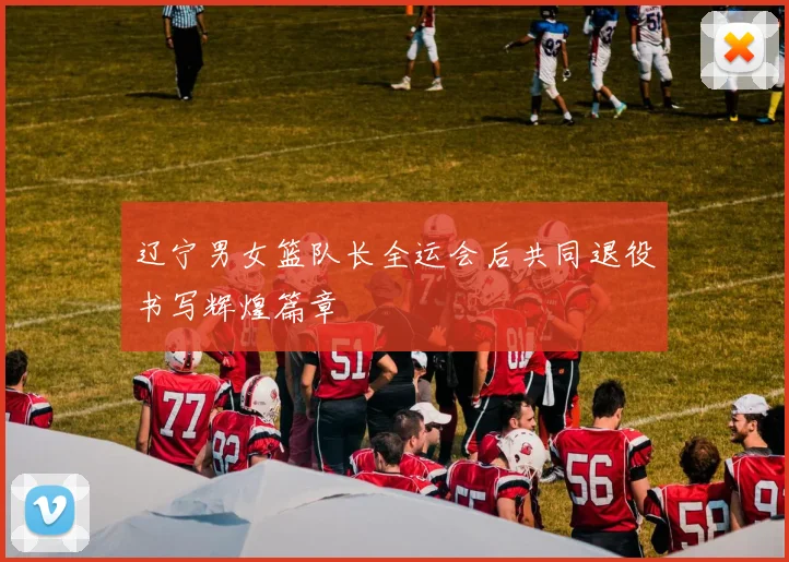 辽宁男女篮队长全运会后共同退役书写辉煌篇章