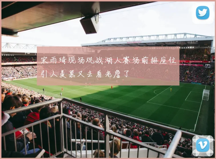 宋雨琦现场观战湖人赛场前排座位引人羡慕又去看老詹了