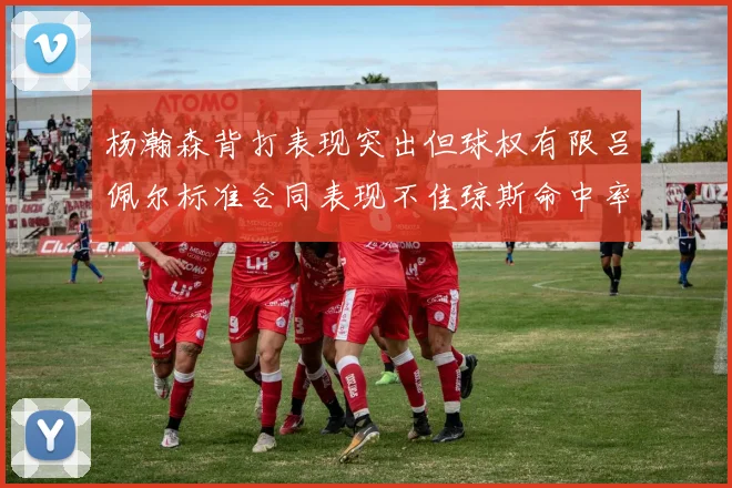 杨瀚森背打表现突出但球权有限吕佩尔标准合同表现不佳琼斯命中率略高