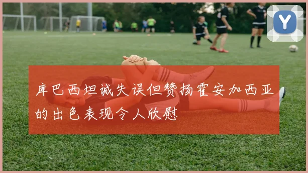 库巴西坦诚失误但赞扬霍安加西亚的出色表现令人欣慰