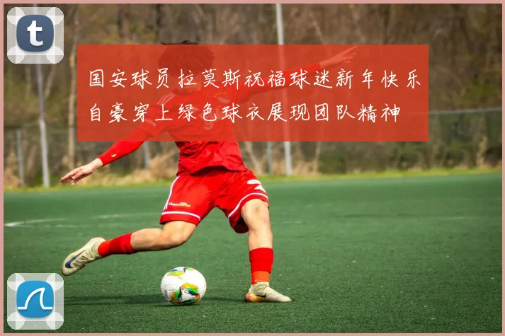 国安球员拉莫斯祝福球迷新年快乐自豪穿上绿色球衣展现团队精神