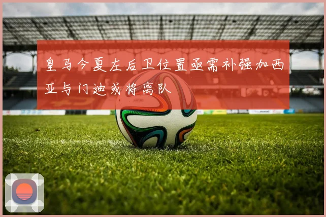 皇马今夏左后卫位置亟需补强加西亚与门迪或将离队