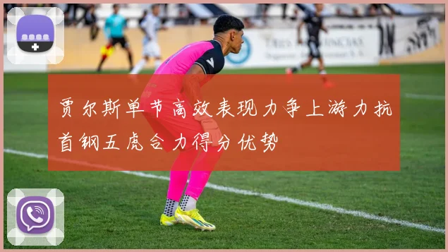 贾尔斯单节高效表现力争上游力抗首钢五虎合力得分优势