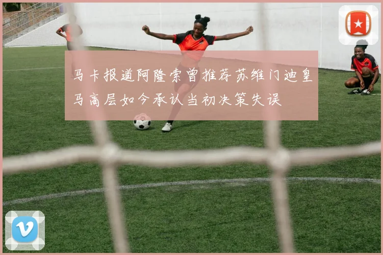 马卡报道阿隆索曾推荐苏维门迪皇马高层如今承认当初决策失误