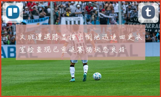 文班遭遇膝盖撞击倒地迅速回更衣室检查现已重返赛场状态良好