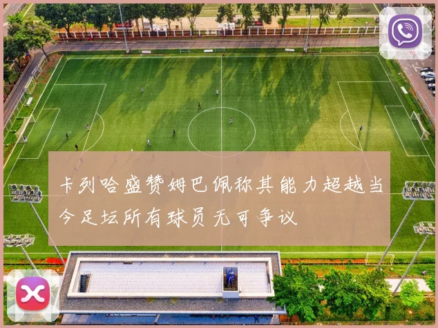 卡列哈盛赞姆巴佩称其能力超越当今足坛所有球员无可争议