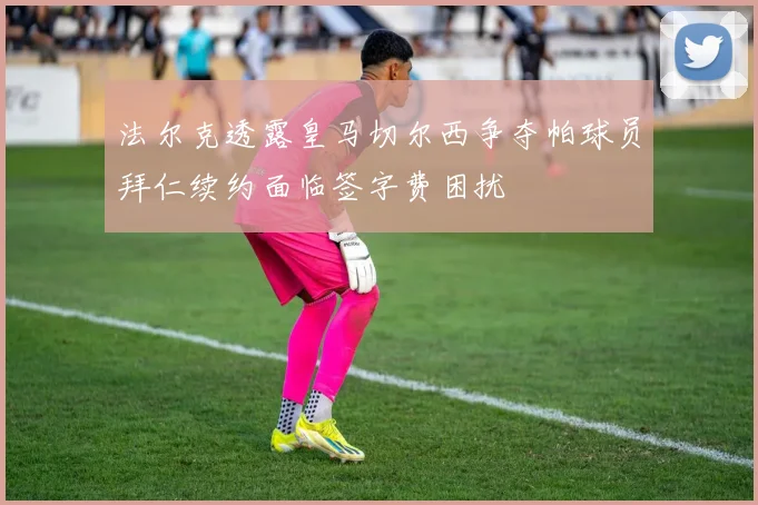 法尔克透露皇马切尔西争夺帕球员拜仁续约面临签字费困扰