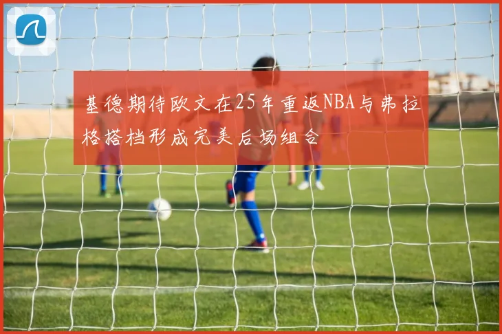 基德期待欧文在25年重返NBA与弗拉格搭档形成完美后场组合