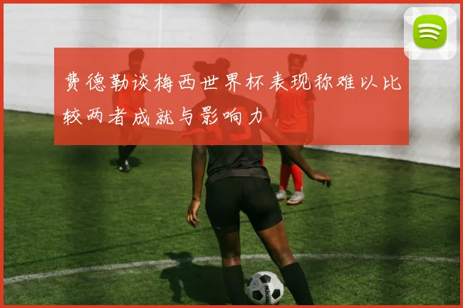 费德勒谈梅西世界杯表现称难以比较两者成就与影响力