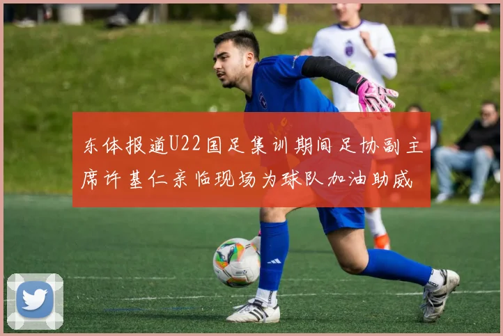 东体报道U22国足集训期间足协副主席许基仁亲临现场为球队加油助威