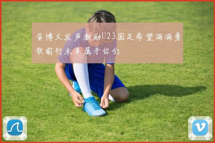 黄博文发声激励U23国足希望满满勇敢前行未来属于你们