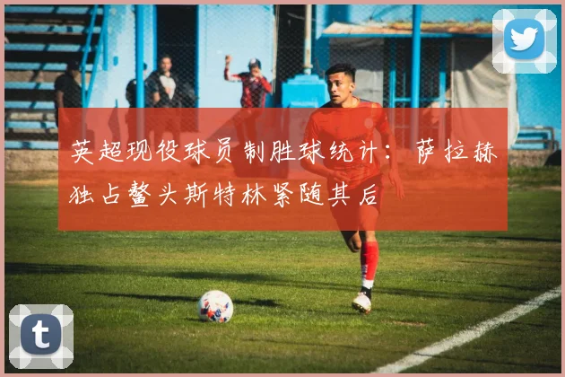 英超现役球员制胜球统计：萨拉赫独占鳌头斯特林紧随其后