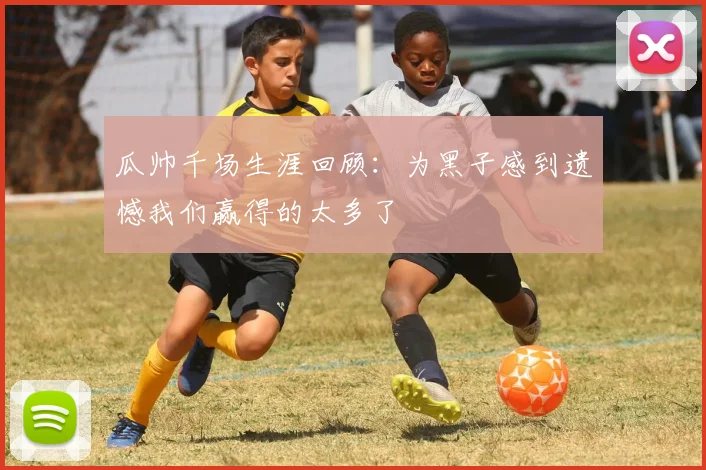 瓜帅千场生涯回顾：为黑子感到遗憾我们赢得的太多了