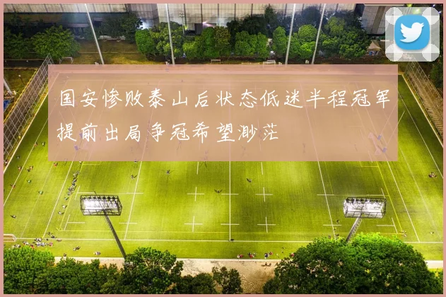 国安惨败泰山后状态低迷半程冠军提前出局争冠希望渺茫