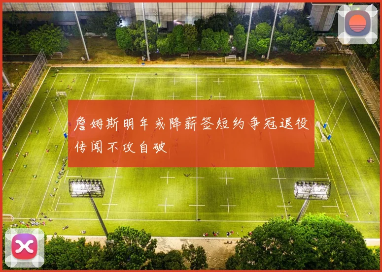 詹姆斯明年或降薪签短约争冠退役传闻不攻自破
