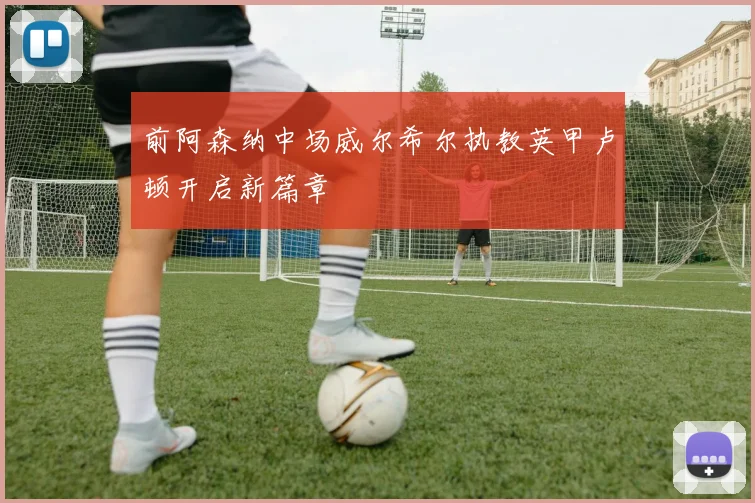 前阿森纳中场威尔希尔执教英甲卢顿开启新篇章