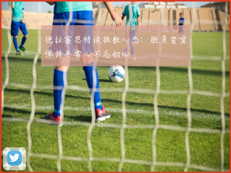 德拉富恩特谈执教心态：胜负皆宜保持平常心不忘初心
