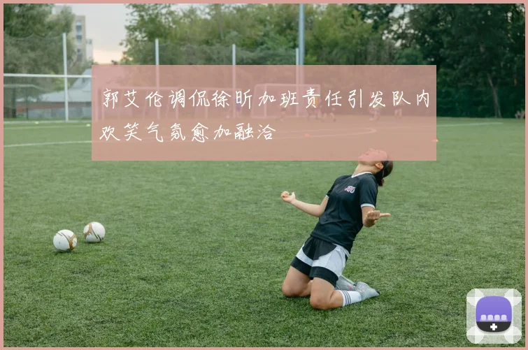 郭艾伦调侃徐昕加班责任引发队内欢笑气氛愈加融洽