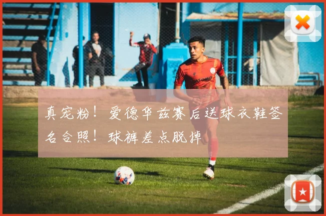 真宠粉！爱德华兹赛后送球衣鞋签名合照！球裤差点脱掉