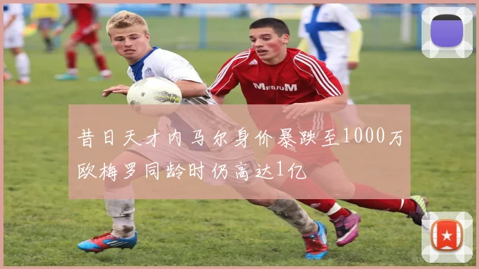 昔日天才内马尔身价暴跌至1000万欧梅罗同龄时仍高达1亿