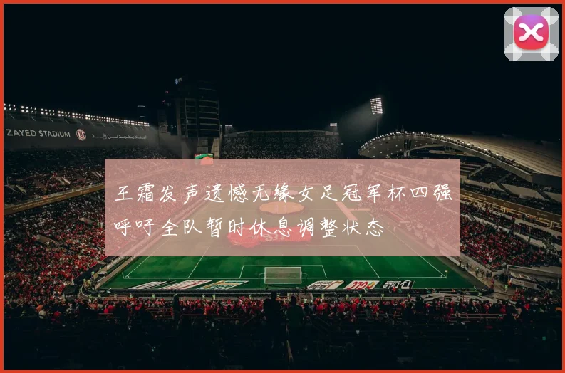 王霜发声遗憾无缘女足冠军杯四强呼吁全队暂时休息调整状态